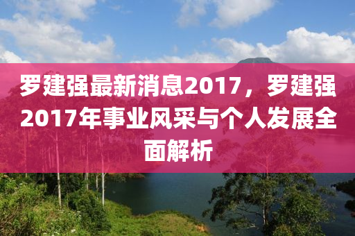 羅建強最新消息2017，羅建強2017年事業(yè)風采與個人發(fā)展全面解析