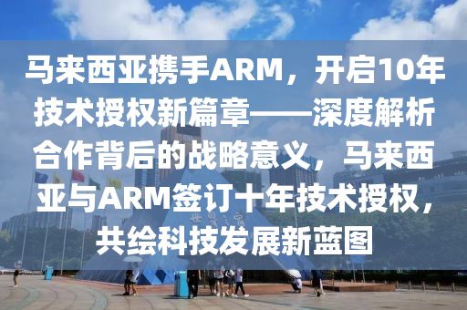 馬來西亞攜手ARM，開啟10年技術(shù)授權(quán)新篇章——深度解析合作背后的戰(zhàn)略意義，馬來西亞與ARM簽訂十年技術(shù)授權(quán)，共繪科技發(fā)展新藍圖