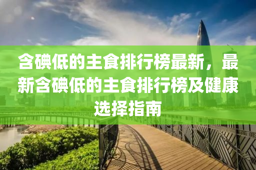 含碘低的主食排行榜最新，最新含碘低的主食排行榜及健康選擇指南