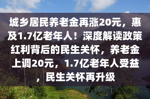 城鄉(xiāng)居民養(yǎng)老金再漲20元，惠及1.7億老年人！深度解讀政策紅利背后的民生關(guān)懷，養(yǎng)老金上調(diào)20元，1.7億老年人受益，民生關(guān)懷再升級(jí)