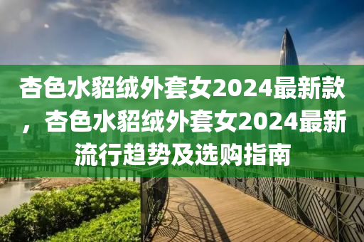 杏色水貂絨外套女2024最新款，杏色水貂絨外套女2024最新流行趨勢(shì)及選購(gòu)指南