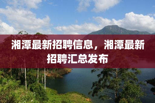 湘潭最新招聘信息，湘潭最新招聘匯總發(fā)布