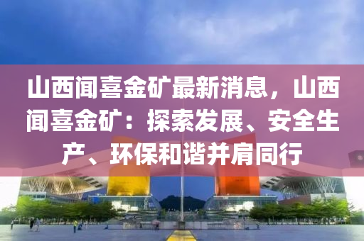 山西聞喜金礦最新消息，山西聞喜金礦：探索發(fā)展、安全生產(chǎn)、環(huán)保和諧并肩同行