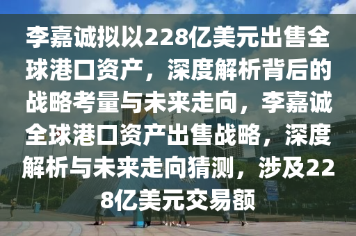 李嘉誠擬以228億美元出售全球港口資產(chǎn)，深度解析背后的戰(zhàn)略考量與未來走向，李嘉誠全球港口資產(chǎn)出售戰(zhàn)略，深度解析與未來走向猜測，涉及228億美元交易額