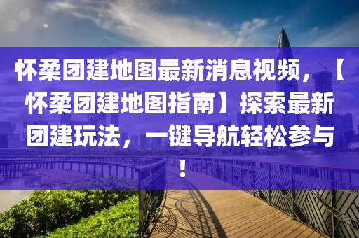 懷柔團(tuán)建地圖最新消息視頻，【懷柔團(tuán)建地圖指南】探索最新團(tuán)建玩法，一鍵導(dǎo)航輕松參與！