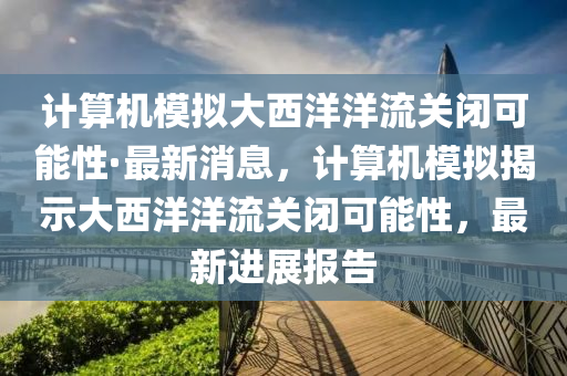 計算機模擬大西洋洋流關閉可能性·最新消息，計算機模擬揭示大西洋洋流關閉可能性，最新進展報告