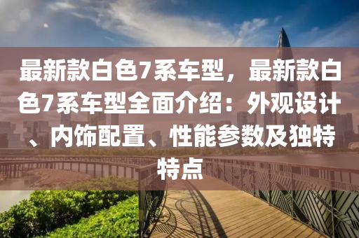 最新款白色7系車型，最新款白色7系車型全面介紹：外觀設計、內飾配置、性能參數(shù)及獨特特點