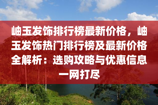 岫玉發(fā)飾排行榜最新價格，岫玉發(fā)飾熱門排行榜及最新價格全解析：選購攻略與優(yōu)惠信息一網(wǎng)打盡