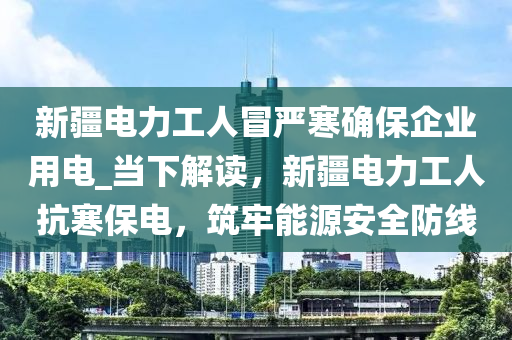 新疆電力工人冒嚴(yán)寒確保企業(yè)用電_當(dāng)下解讀，新疆電力工人抗寒保電，筑牢能源安全防線