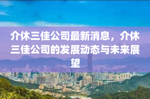 介休三佳公司最新消息，介休三佳公司的發(fā)展動態(tài)與未來展望