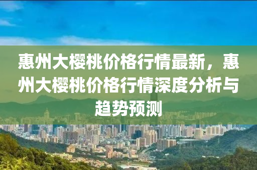 惠州大櫻桃價格行情最新，惠州大櫻桃價格行情深度分析與趨勢預(yù)測