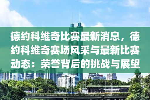 德約科維奇比賽最新消息，德約科維奇賽場(chǎng)風(fēng)采與最新比賽動(dòng)態(tài)：榮譽(yù)背后的挑戰(zhàn)與展望