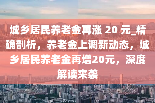 城鄉(xiāng)居民養(yǎng)老金再漲 20 元_精確剖析，養(yǎng)老金上調(diào)新動(dòng)態(tài)，城鄉(xiāng)居民養(yǎng)老金再增20元，深度解讀來襲