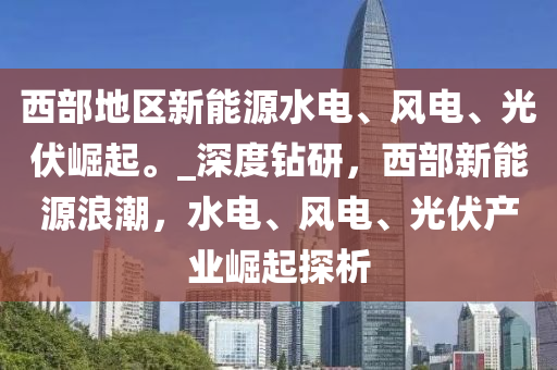 西部地區(qū)新能源水電、風(fēng)電、光伏崛起。_深度鉆研，西部新能源浪潮，水電、風(fēng)電、光伏產(chǎn)業(yè)崛起探析