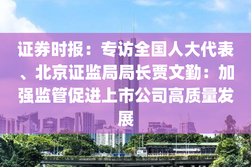 證券時報：專訪全國人大代表、北京證監(jiān)局局長賈文勤：加強(qiáng)監(jiān)管促進(jìn)上市公司高質(zhì)量發(fā)展