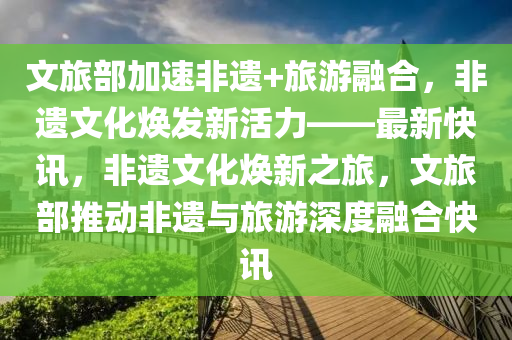 文旅部加速非遺+旅游融合，非遺文化煥發(fā)新活力——最新快訊，非遺文化煥新之旅，文旅部推動(dòng)非遺與旅游深度融合快訊