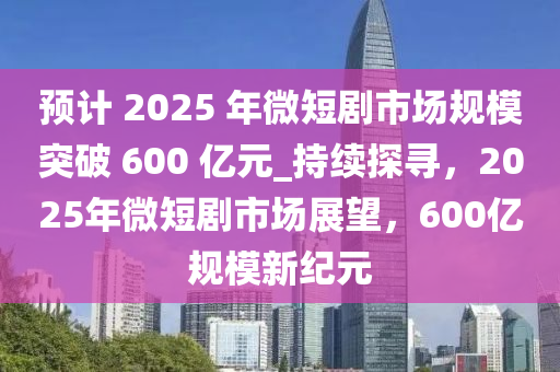 預(yù)計(jì) 2025 年微短劇市場(chǎng)規(guī)模突破 600 億元_持續(xù)探尋，2025年微短劇市場(chǎng)展望，600億規(guī)模新紀(jì)元