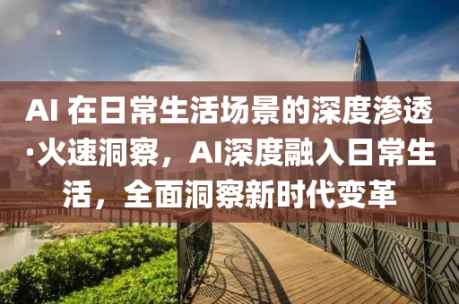 AI 在日常生活場(chǎng)景的深度滲透·火速洞察，AI深度融入日常生活，全面洞察新時(shí)代變革