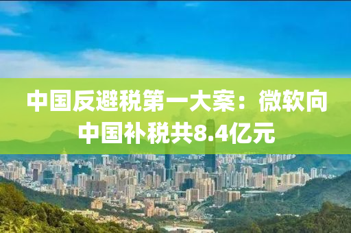 中國(guó)反避稅第一大案：微軟向中國(guó)補(bǔ)稅共8.4億元