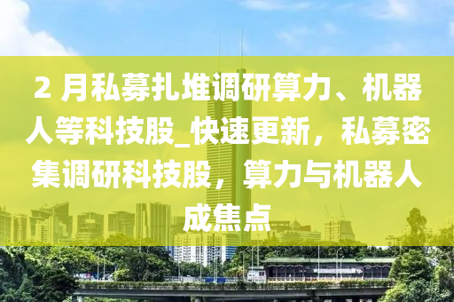 2 月私募扎堆調(diào)研算力、機(jī)器人等科技股_快速更新，私募密集調(diào)研科技股，算力與機(jī)器人成焦點(diǎn)