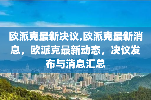 歐派克最新決議,歐派克最新消息，歐派克最新動(dòng)態(tài)，決議發(fā)布與消息匯總