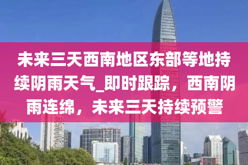 未來三天西南地區(qū)東部等地持續(xù)陰雨天氣_即時(shí)跟蹤，西南陰雨連綿，未來三天持續(xù)預(yù)警