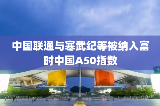 中國聯(lián)通與寒武紀等被納入富時中國A50指數(shù)