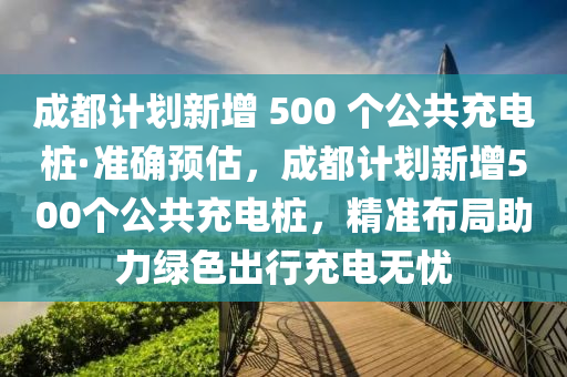 成都計劃新增 500 個公共充電樁·準確預估，成都計劃新增500個公共充電樁，精準布局助力綠色出行充電無憂