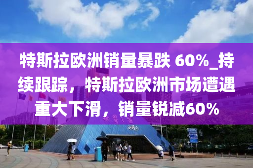 特斯拉歐洲銷量暴跌 60%_持續(xù)跟蹤，特斯拉歐洲市場遭遇重大下滑，銷量銳減60%