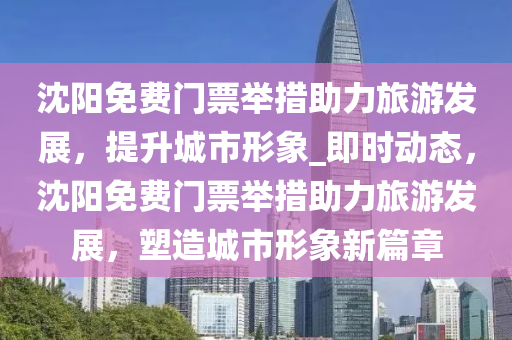 沈陽免費門票舉措助力旅游發(fā)展，提升城市形象_即時動態(tài)，沈陽免費門票舉措助力旅游發(fā)展，塑造城市形象新篇章