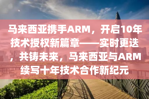 馬來西亞攜手ARM，開啟10年技術授權新篇章——實時更迭，共鑄未來，馬來西亞與ARM續(xù)寫十年技術合作新紀元