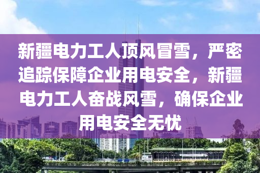 新疆電力工人頂風(fēng)冒雪，嚴(yán)密追蹤保障企業(yè)用電安全，新疆電力工人奮戰(zhàn)風(fēng)雪，確保企業(yè)用電安全無憂