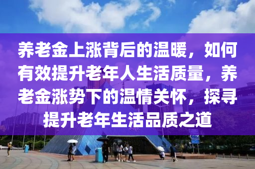 養(yǎng)老金上漲背后的溫暖，如何有效提升老年人生活質(zhì)量，養(yǎng)老金漲勢下的溫情關(guān)懷，探尋提升老年生活品質(zhì)之道