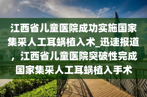 江西省兒童醫(yī)院成功實施國家集采人工耳蝸植入術(shù)_迅速報道，江西省兒童醫(yī)院突破性完成國家集采人工耳蝸植入手術(shù)