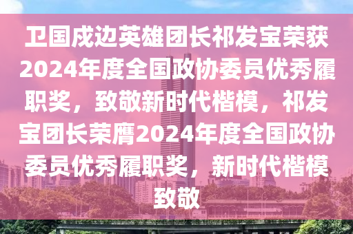 衛(wèi)國(guó)戍邊英雄團(tuán)長(zhǎng)祁發(fā)寶榮獲2024年度全國(guó)政協(xié)委員優(yōu)秀履職獎(jiǎng)，致敬新時(shí)代楷模，祁發(fā)寶團(tuán)長(zhǎng)榮膺2024年度全國(guó)政協(xié)委員優(yōu)秀履職獎(jiǎng)，新時(shí)代楷模致敬