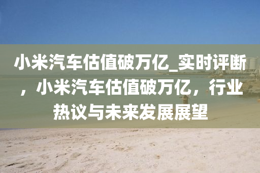 小米汽車估值破萬億_實(shí)時評斷，小米汽車估值破萬億，行業(yè)熱議與未來發(fā)展展望