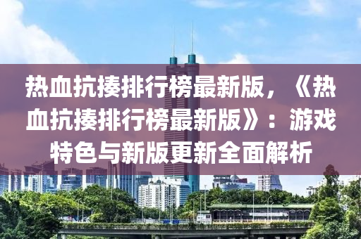 熱血抗揍排行榜最新版，《熱血抗揍排行榜最新版》：游戲特色與新版更新全面解析