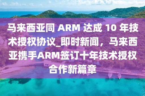 馬來西亞同 ARM 達(dá)成 10 年技術(shù)授權(quán)協(xié)議_即時新聞，馬來西亞攜手ARM簽訂十年技術(shù)授權(quán)合作新篇章