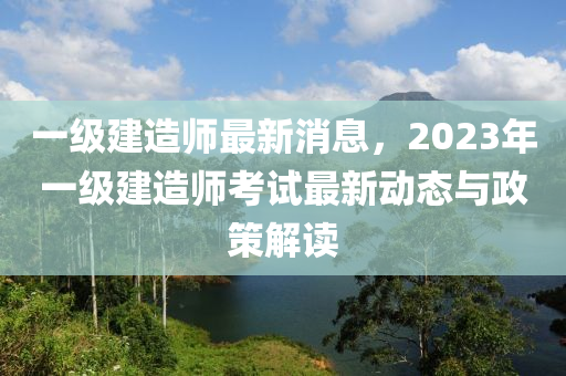 一級(jí)建造師最新消息，2023年一級(jí)建造師考試最新動(dòng)態(tài)與政策解讀