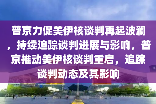 普京力促美伊核談判再起波瀾，持續(xù)追蹤談判進展與影響，普京推動美伊核談判重啟，追蹤談判動態(tài)及其影響