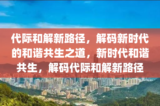 代際和解新路徑，解碼新時代的和諧共生之道，新時代和諧共生，解碼代際和解新路徑