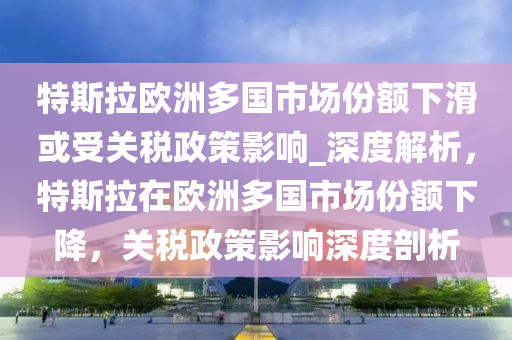 特斯拉歐洲多國市場份額下滑或受關(guān)稅政策影響_深度解析，特斯拉在歐洲多國市場份額下降，關(guān)稅政策影響深度剖析