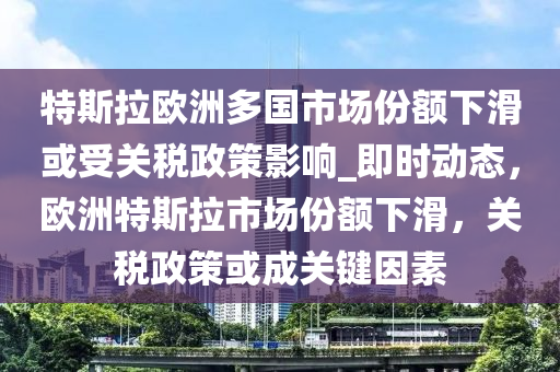 特斯拉歐洲多國市場份額下滑或受關(guān)稅政策影響_即時動態(tài)，歐洲特斯拉市場份額下滑，關(guān)稅政策或成關(guān)鍵因素