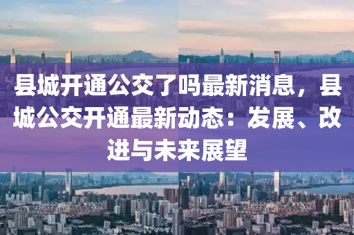 縣城開通公交了嗎最新消息，縣城公交開通最新動態(tài)：發(fā)展、改進(jìn)與未來展望