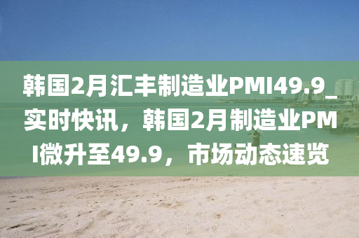 韓國2月匯豐制造業(yè)PMI49.9_實(shí)時(shí)快訊，韓國2月制造業(yè)PMI微升至49.9，市場動(dòng)態(tài)速覽