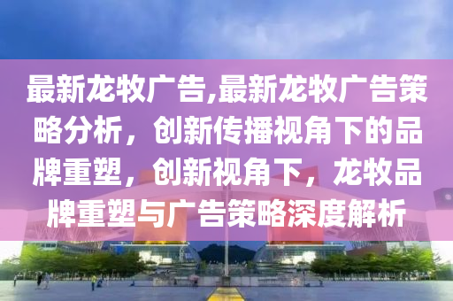 最新龍牧廣告,最新龍牧廣告策略分析，創(chuàng)新傳播視角下的品牌重塑，創(chuàng)新視角下，龍牧品牌重塑與廣告策略深度解析