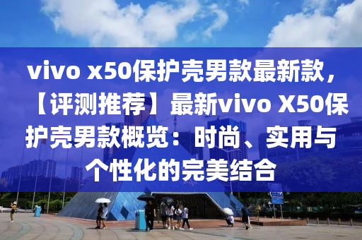 vivo x50保護(hù)殼男款最新款，【評(píng)測(cè)推薦】最新vivo X50保護(hù)殼男款概覽：時(shí)尚、實(shí)用與個(gè)性化的完美結(jié)合