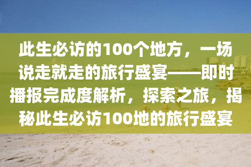 此生必訪的100個(gè)地方，一場(chǎng)說(shuō)走就走的旅行盛宴——即時(shí)播報(bào)完成度解析，探索之旅，揭秘此生必訪100地的旅行盛宴