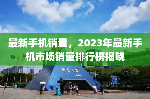 最新手機銷量，2023年最新手機市場銷量排行榜揭曉