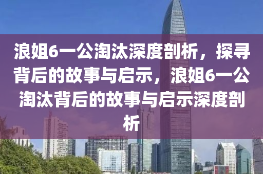 浪姐6一公淘汰深度剖析，探尋背后的故事與啟示，浪姐6一公淘汰背后的故事與啟示深度剖析